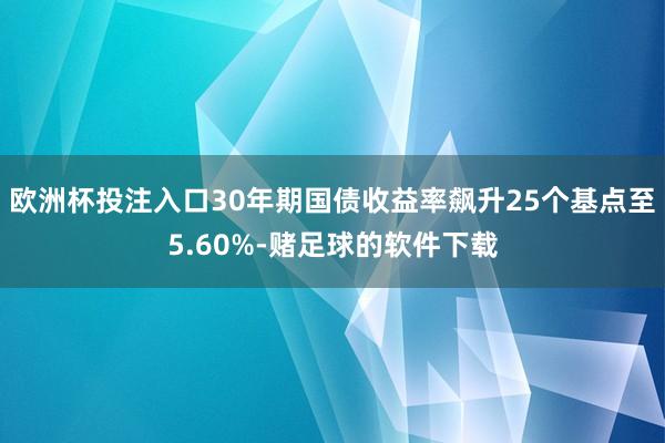 欧洲杯投注入口30年期国债收益率飙升25个基点至5.60%-赌足球的软件下载
