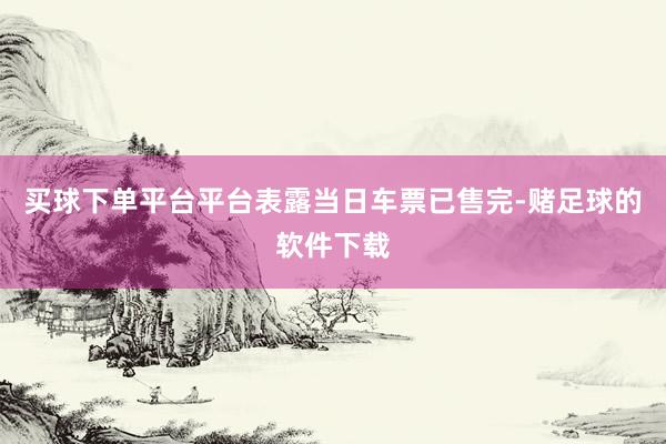 买球下单平台平台表露当日车票已售完-赌足球的软件下载